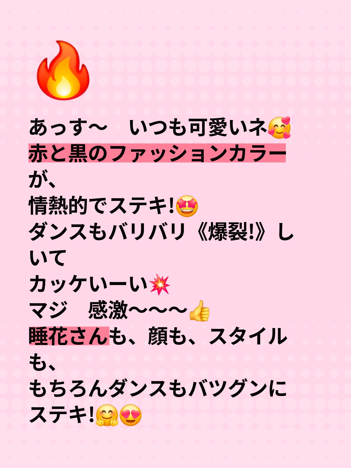 あっす～　いつも可愛いネ🥰 赤と黒のファッションカラーが、 情熱的でステキ!🤩 ダンスもバリバリ《爆裂!》しいて カッケいーい💥 マジ　感激～～～👍 睡花さんも、顔も、スタイルも、 もちろんダンスもバツグンに ステキ!🤗😍
